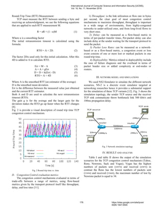 Round-Trip Time (RTT) Measurement:
TCP must measure the RTT between sending a byte and
receiving an acknowledgment, we use the following equations
that are applied to each RTT measurement M.
R = αR + (1 - α)M (1)
Where α is a smoothing factor
The initial retransmission timeout is calculated using the
formula:
RTO = A + 2D. (2)
The factor 2Dis used only for this initial calculation. After this
4D is added to A to calculate RTO.
Err = M – A (3)
A = A + gErr (4)
D = D + h(|Err| - D) (5)
RTO = A + 4D (6)
Where A is the smoothed RTT (an estimator of the average)
D is the smoothed mean deviation.
Err is the difference between the measured value just obtained
and the current RTT estimator.
Both A and D are used to calculate the next retransmission
timeout (RTO).
The gain g is for the average and the larger gain for the
deviation makes the RTO go up faster when the RTT changes
[8].
Fig. 2 is provide a visual description of round trip time TCP
congestion control mechanism.
Fig. 2 Round trip time vs. time
D. Congestion Control evaluation metrics
The congestion control mechanisms evaluated in terms of
trade-offs between a range of metrics, using flow-based
metrics given by the transport protocol itself like throughput,
delay, and loss rates [11].
1) Throughput: is the link utilization or flow rate in bytes
per second, the clear goal of most congestion control
mechanisms to maximize throughput, throughput is important
in a wide range of environments, from highly-congested
networks to under-utilized ones, and from long-lived flows to
very short ones.
2) Delay: can be measured as a flow-based metric in
terms of per-packet transfer times, Per-packet delay can also
include delay at the sender waiting for the transport protocol to
send the packet.
3) Packet Loss Rates: can be measured as a network-
based or as a flow-based metric, a congestion event or loss
event consists of one or more lost or marked packets in one
round-trip time.
4) Deployability: Metrics related to deployability include
the ease of failure diagnosis and the overhead in terms of
packet header size or added complexity at end-nodes or
routers.
III. NETWORK MODEL AND SIMULATIONS
We used NS2-Simulator to simulate the different network
scenarios, NS-2 is a discrete event simulator targeted at
networking researches hence it provides a substantial support
for the simulation of these TCP variants [12]. Fig. 3 shows the
simulation topology, the sender TCP source and the receiver
TCP sink communicate throw bottleneck link 500 kbit/s and
100ms propagation delay.
Fig. 3 Network simulation topology
IV. RESULT AND ANALYSIS
Table I and table II shows the output of the simulation
scenarios for the TCP congestion control mechanism (Tahoe,
Reno, Newreno, Sack and Vegas), Vegas has the highest
numbers of packets sent (43074) and received (43074) in
contrast the Reno has the lowest numbers of packets sent
(33694) and received (33668), the maximum number of lost by
Newreno packet is equal to 34.
International Journal of Computer Science and Information Security (IJCSIS),
Vol. 16, No. 11, November 2018
176 https://sites.google.com/site/ijcsis/
ISSN 1947-5500
 