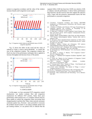 sustain in congestion avoidance and the value of the window
increase linearly until congestion occurs again.
Fig. 11 Congestion window behavior and threshold values of SACK
congestion algorithms.
Fig. 12 shows the effect of the cwnd and the value of
ssthresh in Vegas, it used α and β thresholds to control the
size of the congestion window. The congestion window has
fixed size due to the performance techniques that is applied to
increase throughput and decrease losses of the packet.
Fig. 12 Congestion window behavior and threshold values of Vegas
congestion algorithms.
V. CONCLUSION
In this paper, we have presented TCP congestion control
mechanisms, our studies evaluate flow and congestion
mechanisms for different TCP variants, Tahoe show poor
performance when packets loss, it’s complete timeout interval,
Reno unable to control the congestion when recovering from
dropped packet it perform like Tahoe when network encounter
extremely packet loss, Newreno more powerful it overcome
the problem faced by Reno it can detect multiple packet loss
per sending window, it’s use partial ACK to indicate that the
segment follow ACK has been lost, SACK use selective ACK
to enhance network performance it shows better performance
than Newreno, but the receiver must also support the selective
ACK, Vegas with the proactive measurement shows the best
performance to encounter congestion.
REFERENCES
[1] V.Jacobson, “Congestion Avoidance and Control,” SIGCOMM
Symposium on Communications Architectures and Protocols, pages
314–329, 1988.
[2] L.Brakmo, S. O'Malley, and L.Peterson. TCP vegas: Newtechniques for
congestion detection and avoidance. In Proceedings of the
ACMSIGCOMM, pages 24-35, August1994.
[3] Z. Wang and J. Crowcroft. A New Congestion Control Scheme: Slow
Start and Search (Tri-S). ACM Computer Communication Review,
21(1):32–43, Jan 1991.
[4] Matthew Mathis, Jamshid Mahdavi, Sally Floyd, and Allyn Romanow.
“TCP Selective Acknowledgment Options,” (Internet draft, work in
progress), 1996.
[5] K. Fall and S. Floyd. Simulation-based comparisons of Tahoe, Reno,
and SACK TCP. In ACM Computer Communication Review, volume
26, pages 5-21, July 1996.
[6] M.Mathis,J .Mahdavi, S.Floyd, and A.Romanow. TCP selective
acknowledgement options. RFC2018, October1996.
[7] S. Floyd, A. Gurtov and T. Henderson “The NewReno Modification to
TCP's Fast Recovery Algorithm,” RFC 3782, April 2004.
[8] W. Richard Stevens, “TCP/IP Illustrated,” Vol 1, the Protocols. Addison
Wesley, 1994.
[9] M. Allman, V. Paxson, E. Blanton, “TCP Congestion Control,”
RFC2581, September 2009.
[10] Jacobson, V., "Modified TCP Congestion Avoidance Algorithm", April
30, 1990.
[11] S. Floyd, Ed, “Metrics for the Evaluation of Congestion Control
Mechanisms”, RFC 5166, March 2008.
[12] “NS-2 Network Simulator,” [Online]. Available.
http://www.isi.edu/nsnam/ns/, 2000.
[13] O. Vermesan and P .Friess, “Internet of Things – From Research and
Innovation to Market Deployment”, 2014.
[14] L.Atzori A.Iera G.Morabito “The Internet of Things: A survey,”
Computer Networks 54, 2010.
[15] M. Del, “Transmission Control Protocol,” RFC 793 September 1981.
[16] B.Fourzan, “TCP/IP Protocol Suite,” Vol 4, McGraw-Hill, 2010.
[17] B.Fourzan, “Data communication and Networking,” Vol 4, McGraw-
Hill, 2007.
International Journal of Computer Science and Information Security (IJCSIS),
Vol. 16, No. 11, November 2018
179 https://sites.google.com/site/ijcsis/
ISSN 1947-5500
 