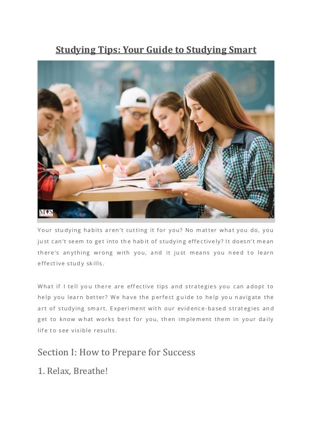 Studying Tips: Your Guide to Studying Smart
Your studying habits aren’t cutting it for you? No matter what you do, you
just can’t seem to get into the habit of studying effectively? It doesn’t mean
there’s anything wrong with you, and it just means you need to learn
effective study skills.
What if I tell you there are effective tips and strategies you can adopt to
help you learn better? We have the perfect gu ide to help you navigate the
art of studying smart. Experiment with our evidence -based strategies and
get to know what works best for you, then implement them in your daily
life to see visible results.
Section I: How to Prepare for Success
1. Relax, Breathe!
 