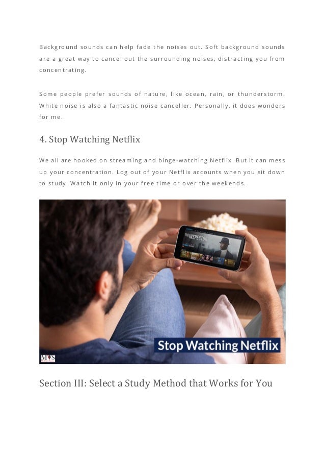 Background sounds can help fade the noises out. Soft background sounds
are a great way to cancel out the surrounding noises, distracting you from
concentrating.
Some people prefer sounds of nature, like ocean, rain, or thunderstorm.
White noise is also a fantastic noise canceller. Personally, it does wonders
for me.
4. Stop Watching Netflix
We all are hooked on streaming and binge -watching Netflix. But it can mess
up your concentration. Log out of your Netflix accounts when you sit down
to study. Watch it only in your free time or over the weekends.
Section III: Select a Study Method that Works for You
 