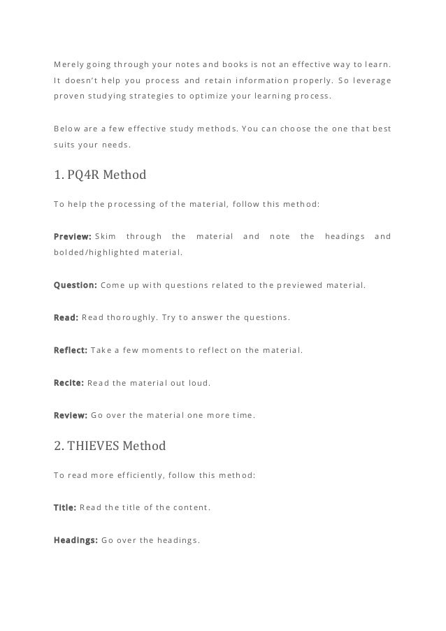 Merely going through your notes and books is not an effective way to learn.
It doesn’t help you process and retain information properly. So leverage
proven studying strategies to optimize your learning process.
Below are a few effective study methods. You can choose the one that best
suits your needs.
1. PQ4R Method
To help the processing of the material, follow this method:
Preview: Skim through the material and note the headings and
bolded/highlighted material.
Question: Come up with questions related to the previewed material.
Read: Read thoroughly. Try to answer the questions.
Reflect: Take a few moments to reflect on the material.
Recite: Read the material out loud.
Review: Go over the material one more time.
2. THIEVES Method
To read more efficiently, follow this method:
Title: Read the title of the content.
Headings: Go over the headings.
 
