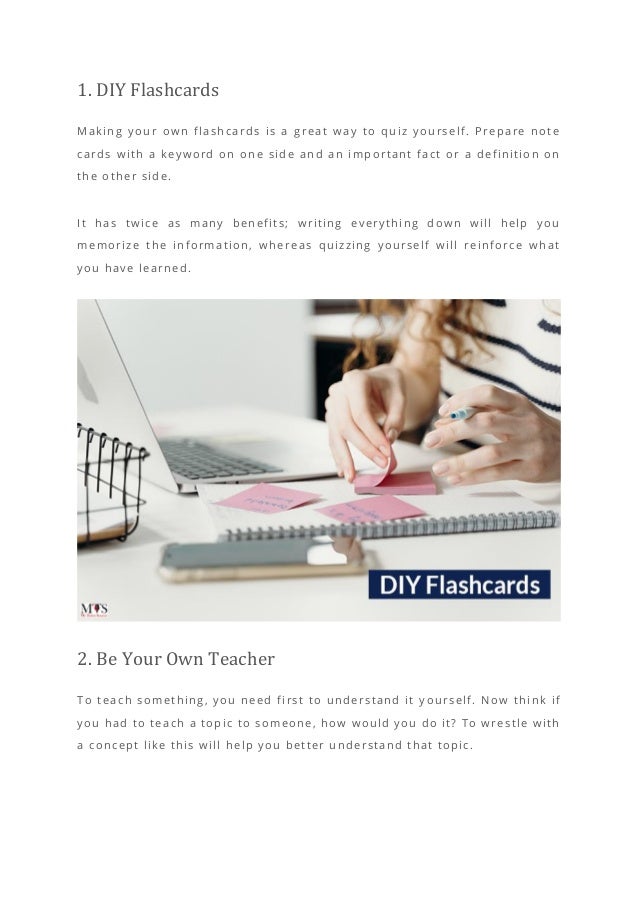 1. DIY Flashcards
Making your own flashcards is a great way to quiz yourself. Prepare note
cards with a keyword on one side and an important fact or a definition on
the other side.
It has twice as many benefits; writing everything down will help you
memorize the information, whereas quizzing yourself will reinforce what
you have learned.
2. Be Your Own Teacher
To teach something, you need first to understand it y ourself. Now think if
you had to teach a topic to someone, how would you do it? To wrestle with
a concept like this will help you better understand that topic.
 