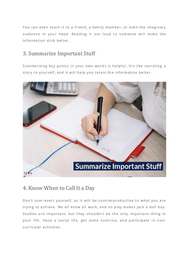 You can even teach it to a friend, a family member, or even the imaginary
audience in your head. Reading it out loud to someone will make the
information stick better.
3. Summarize Important Stuff
Summarizing key points in your own words is helpful. It’s like narrating a
story to yourself, and it will help you retain the information better.
4. Know When to Call It a Day
Don’t over-exert yourself, as it will be counterproductive to what you are
trying to achieve. We all know all work, and no play makes Jack a dull boy.
Studies are important, but they shouldn’t be the only important thing in
your life. Have a social life, get some ex ercise, and participate in non-
curricular activities.
 