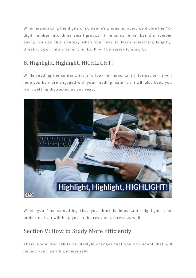 When memorizing the digits of someone’s phone number, we divide the 10 -
digit number into three small groups. It helps us remember the number
easily. So use this strategy when you have to learn something lengthy.
Break it down into smaller chunks. It will be easier to absorb.
8. Highlight, Highlight, HIGHLIGHT!
While reading the content, try and look for important information. It will
help you be more engaged with your reading material. It will also keep you
from getting distracted as you read.
When you find something that you think is important, highlight it or
underline it. It will help you in the revision process as well.
Section V: How to Study More Efficiently
There are a few habits or lifestyle changes th at you can adopt that will
impact your learning immensely:
 
