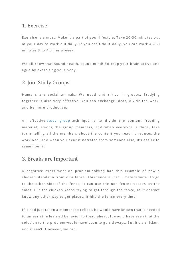 1. Exercise!
Exercise is a must. Make it a part of your lifestyle. Take 20 -30 minutes out
of your day to work out daily. If you can’t do it daily, you can work 45 -60
minutes 3 to 4 times a week.
We all know that sound health, sound mind! So keep your brain active and
agile by exercising your body.
2. Join Study Groups
Humans are social animals. We need and thrive in groups. Studying
together is also very effective. You can exchange ideas, divide the work,
and be more productive.
An effective study group technique is to divide the content (reading
material) among the group members, and when everyone is done, take
turns telling all the members about the content you read. It reduces the
workload. And when you hear it narrated from someone else, it’s easier to
remember it.
3. Breaks are Important
A cognitive experiment on problem -solving had this example of how a
chicken stands in front of a fence. This fence is just 5 meters wide. To go
to the other side of the fence, it can use the non-fenced spaces on the
sides. But the chicken keeps trying to get through the fence, as it doesn’t
know any other way to get places. It hits the fence every time.
If it had just taken a moment to reflect, he would have known that it needed
to unlearn the learned behavior to tread ahead. It would have seen that the
solution to the problem would have been to go sideways. But it’s a chicken,
and it can’t. However, we can.
 