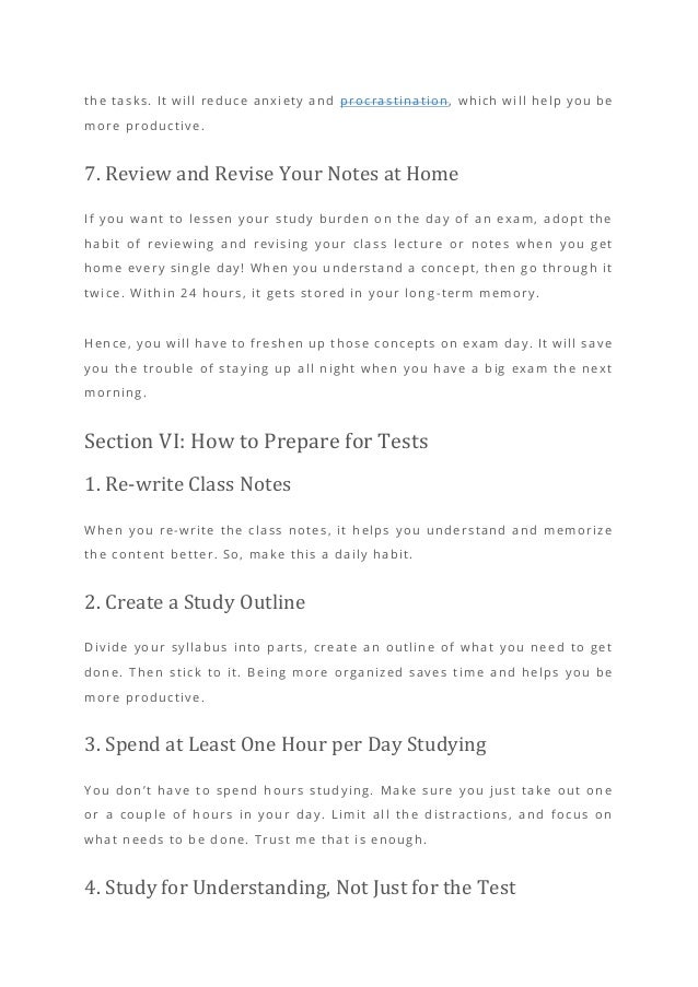 the tasks. It will reduce anxiety and procrastination, which will help you be
more productive.
7. Review and Revise Your Notes at Home
If you want to lessen your study burden on the day of an exam, adopt the
habit of reviewing and revising your class lectu re or notes when you get
home every single day! When you understand a concept, then go through it
twice. Within 24 hours, it gets stored in your long -term memory.
Hence, you will have to freshen up those concepts on exam day. It will save
you the trouble of staying up all night when you have a big exam the next
morning.
Section VI: How to Prepare for Tests
1. Re-write Class Notes
When you re-write the class notes, it helps you understand and memorize
the content better. So, make this a daily habit.
2. Create a Study Outline
Divide your syllabus into parts, create an outline of what you need to get
done. Then stick to it. Being more organized saves time and helps you be
more productive.
3. Spend at Least One Hour per Day Studying
You don’t have to spend hours studying. Make sure you just take out one
or a couple of hours in your day. Limit all the distractions, and focus on
what needs to be done. Trust me that is enough.
4. Study for Understanding, Not Just for the Test
 