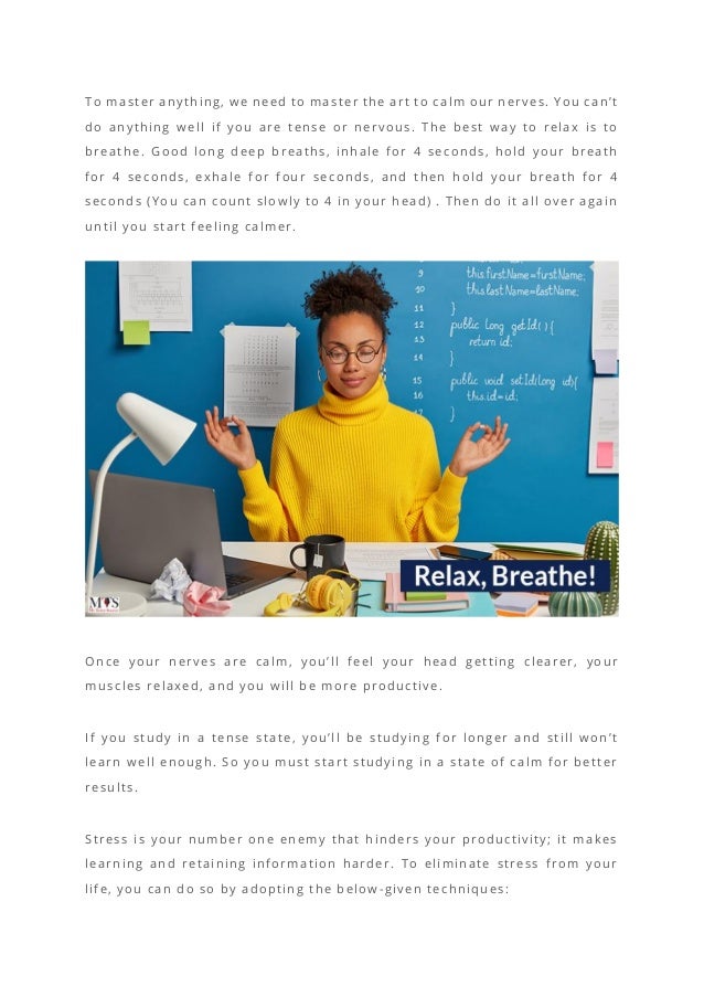 To master anything, we need to master the art to calm our nerves. You can’t
do anything well if you are tense or nervous. The best way to relax is to
breathe. Good long deep breaths, inhale for 4 seconds, hold your breath
for 4 seconds, exhale for four seconds, and then hold your breath for 4
seconds (You can count slowly to 4 in your head) . Then do it all over again
until you start feeling calmer.
Once your nerves are calm, you’ll feel y our head getting clearer, your
muscles relaxed, and you will be more productive.
If you study in a tense state, you’ll be studying for longer and still won’t
learn well enough. So you must start studying in a state of calm for better
results.
Stress is your number one enemy that hinders your productivity; it makes
learning and retaining information harder. To eliminate stress from your
life, you can do so by adopting the below -given techniques:
 