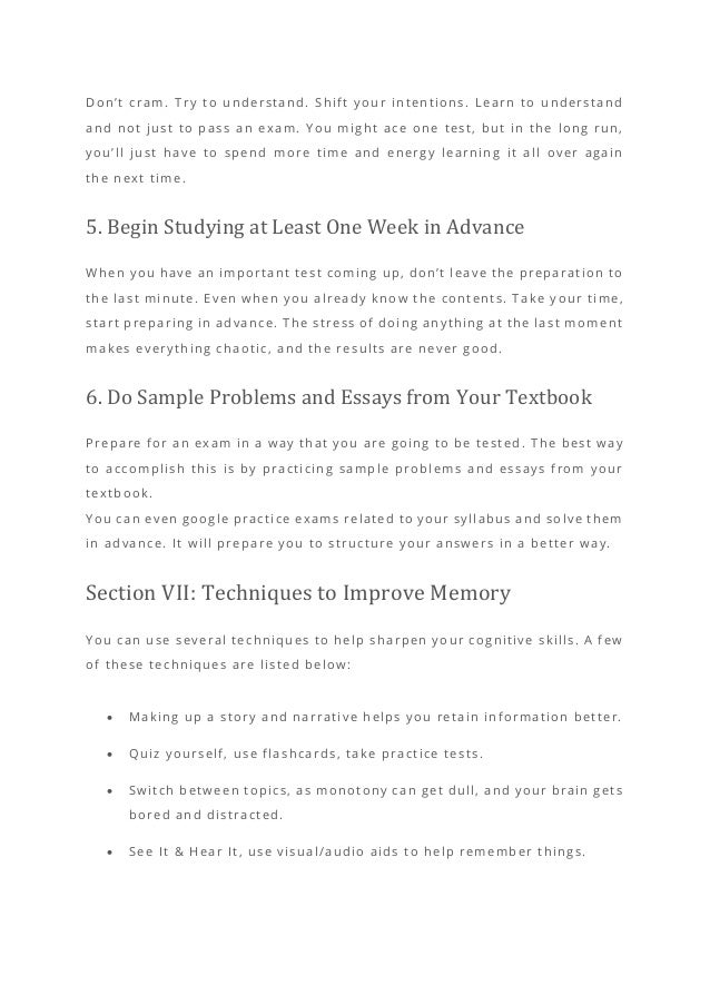 Don’t cram. Try to understand. Shift your intentions. Learn to understand
and not just to pass an exam. You might ace one test, but in the long run,
you’ll just have to spend more time and energy learning it all over again
the next time.
5. Begin Studying at Least One Week in Advance
When you have an important test coming up, don’t leave the preparation to
the last minute. Even when you already know the contents. Take y our time,
start preparing in advance. The stress of doing anything at the last moment
makes everything chaotic, and the results are never good.
6. Do Sample Problems and Essays from Your Textbook
Prepare for an exam in a way that you are going to be tested . The best way
to accomplish this is by practicing sample problems and essays from your
textbook.
You can even google practice exams related to your syllabus and solve them
in advance. It will prepare you to structure your answers in a better way.
Section VII: Techniques to Improve Memory
You can use several techniques to help sharpen your cognitive skills. A few
of these techniques are listed below:
• Making up a story and narrative helps you retain information better.
• Quiz yourself, use flashcards, take pra ctice tests.
• Switch between topics, as monotony can get dull, and your brain gets
bored and distracted.
• See It & Hear It, use visual/audio aids to help remember things.
 