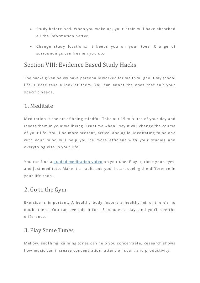 • Study before bed. When you wake up, your brain will have absorbed
all the information better.
• Change study locations. It keeps you on your toes. Change of
surroundings can freshen you up.
Section VIII: Evidence Based Study Hacks
The hacks given below have personally worked for me throughout my school
life. Please take a look at them. You can adopt the ones that suit your
specific needs.
1. Meditate
Meditation is the art of being mindful. Take out 15 minutes of your day and
invest them in your wellbeing. Trust me when I say it will change the course
of your life. You’ll be more present, active, and agile. Meditating to be one
with your mind will help you be more efficient with your studies and
everything else in your life.
You can find a guided meditation video on youtube. Play it, close your eyes,
and just meditate. Make it a habit, and you’ll start seeing the difference in
your life soon.
2. Go to the Gym
Exercise is important. A healthy body fosters a healthy mind; there’s no
doubt there. You can even do it for 15 minutes a day, and you’ll see the
difference.
3. Play Some Tunes
Mellow, soothing, calming tones can help you concentrate. Research shows
how music can increase concentration, attention span, and productivity.
 