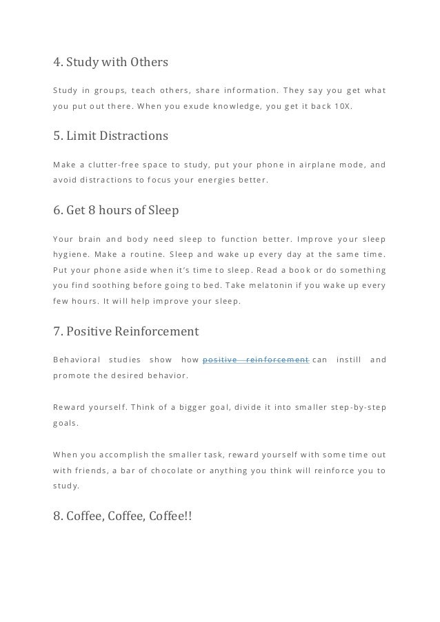 4. Study with Others
Study in groups, teach others, share information. They say you get what
you put out there. When you exude knowledge, you get it back 10X.
5. Limit Distractions
Make a clutter-free space to study, put your phone in airplane mode, and
avoid distractions to focus your energies better.
6. Get 8 hours of Sleep
Your brain and body need sleep to function better. Improve your sleep
hygiene. Make a routine. Sleep and wake up every day at the same time.
Put your phone aside when it’s time to sleep. Read a book or do something
you find soothing before going to bed. Take melatonin if you wake up every
few hours. It will help improve your sleep.
7. Positive Reinforcement
Behavioral studies show how positive reinforcement can instill and
promote the desired behavior.
Reward yourself. Think of a bigger goal, divide it into smaller step -by-step
goals.
When you accomplish the smaller task, reward yourself with some time out
with friends, a bar of chocolate or anything you think will reinforce you to
study.
8. Coffee, Coffee, Coffee!!
 