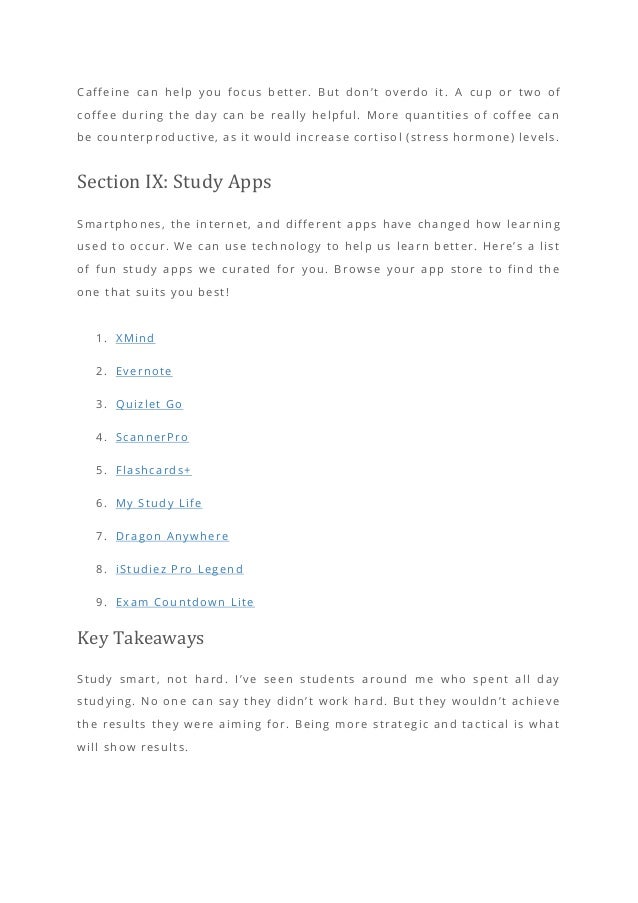 Caffeine can help you focus better. But don’t overdo it. A cup or two of
coffee during the day can be really helpful. More quantities of coffee can
be counterproductive, as it would increase cortisol (stress hormone) levels.
Section IX: Study Apps
Smartphones, the internet, and different apps have changed how lear ning
used to occur. We can use technology to help us learn better. Here’s a list
of fun study apps we curated for you. Browse your app store to find the
one that suits you best!
1. XMind
2. Evernote
3. Quizlet Go
4. ScannerPro
5. Flashcards+
6. My Study Life
7. Dragon Anywhere
8. iStudiez Pro Legend
9. Exam Countdown Lite
Key Takeaways
Study smart, not hard. I’ve seen students around me who spent all day
studying. No one can say they didn’t work hard. But they wouldn’t achieve
the results they were aiming for. Being more strategic and tactical is what
will show results.
 