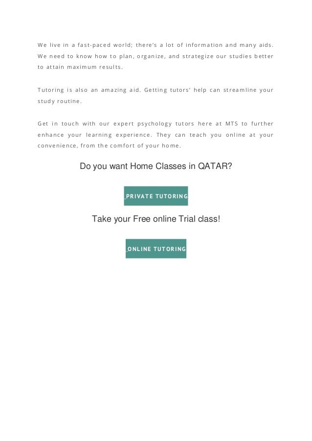 We live in a fast-paced world; there’s a lot of information and many aids.
We need to know how to plan, organize, and strategize our studies better
to attain maximum results.
Tutoring is also an amazing aid. Getting tutors’ help can streamline your
study routine.
Get in touch with our expert psychology tutors here at MTS to further
enhance your learning experience. They can teach you online at your
convenience, from the comfort of your home.
Do you want Home Classes in QATAR?
PRIVATE TUTORING
Take your Free online Trial class!
ONLINE TUTORING
 