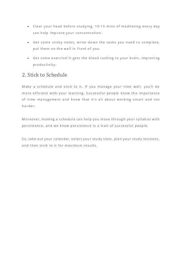 • Clear your head before studying. 10-15 mins of meditating every day
can help improve your concentration.
• Get some sticky notes, write down the tasks you need to complete,
put them on the wall in front of you.
• Get some exercise! It gets the blood rushing to your brain, improving
productivity.
2. Stick to Schedule
Make a schedule and stick to it. If you manage your time well, you’ll be
more efficient with your learning. Successful people know the importance
of time management and know that it’s all about working smart and not
harder.
Moreover, making a schedule can help you move through your syllabus with
persistence, and we know persistence is a trait of successful people.
So, take out your calendar, select your study slots, plan your study sessions,
and then stick to it for maximum results.
 