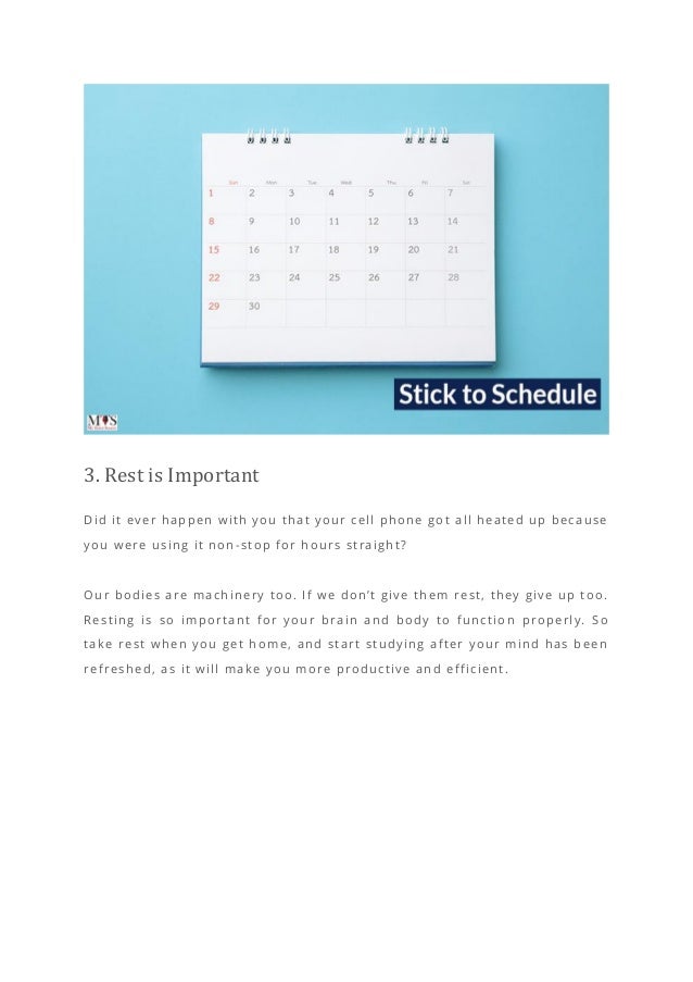 3. Rest is Important
Did it ever happen with you that your cell phone got all heated up because
you were using it non-stop for hours straight?
Our bodies are machinery too. If we don’t give them rest, they give up too.
Resting is so important for your brain and body to functio n properly. So
take rest when you get home, and start studying after your mind has been
refreshed, as it will make you more productive and efficient.
 