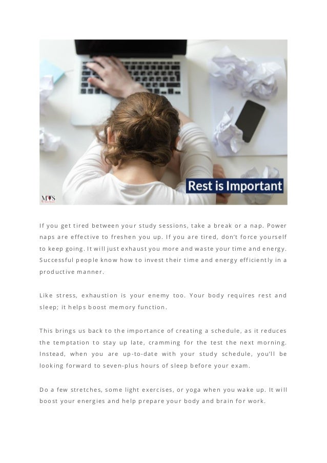 If you get tired between your study sessions, take a break or a nap. Power
naps are effective to freshen you up. If you are tired, don’t force yourself
to keep going. It will just exhaust you more and waste your time and energy.
Successful people know how to invest their time and energy efficiently in a
productive manner.
Like stress, exhaustion is your enemy too. Your body requires rest and
sleep; it helps boost memory function.
This brings us back to the importance of creating a schedule, as it reduces
the temptation to stay up late, cramming for the test the next morning.
Instead, when you are up-to-date with your study schedule, you’ll be
looking forward to seven-plus hours of sleep before your exam.
Do a few stretches, some light exercises, or yoga when you wake up. It will
boost your energies and help prepare your body and brain for work.
 