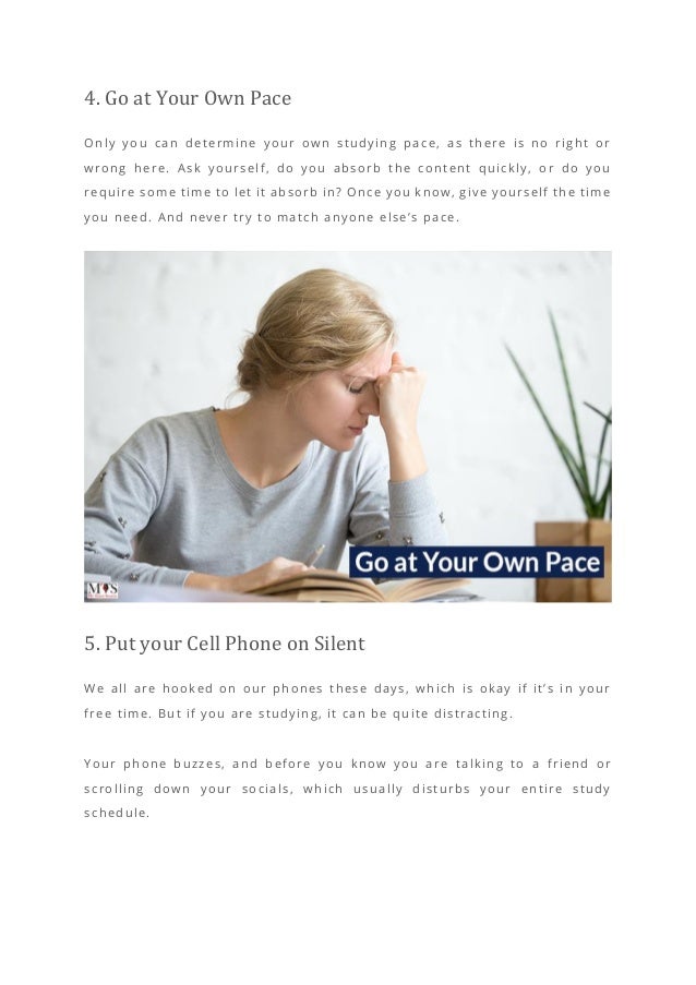 4. Go at Your Own Pace
Only you can determine your own studying pace, as there is no right or
wrong here. Ask yourself, do you absorb the content quickly, or do you
require some time to let it absorb in? Once you know, give yourself the time
you need. And never try to match anyone else’s pace.
5. Put your Cell Phone on Silent
We all are hooked on our phones these days, which is okay if it’s in your
free time. But if you are studying, it can be quite distracting.
Your phone buzzes, and before you know you are t alking to a friend or
scrolling down your socials, which usually disturbs your entire study
schedule.
 
