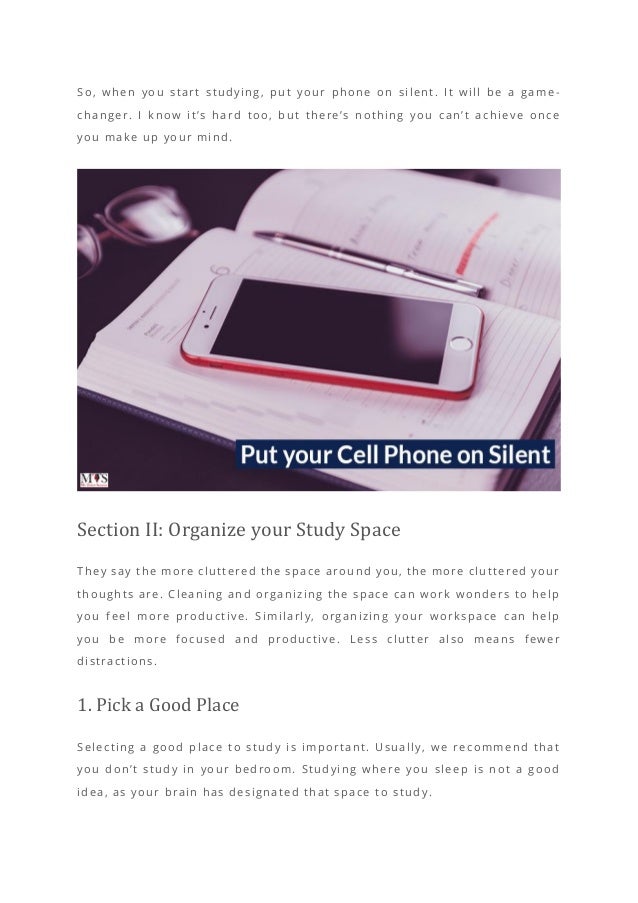So, when you start studying, put your phone on silent. It will be a game -
changer. I know it’s hard too, but there’s nothing you can’t achieve once
you make up your mind.
Section II: Organize your Study Space
They say the more cluttered the space around you, the more cluttered your
thoughts are. Cleaning and organizing the space can work wonders to help
you feel more productive. Similarly, organizing your workspace can help
you be more focused and productive. L ess clutter also means fewer
distractions.
1. Pick a Good Place
Selecting a good place to study is important. Usually, we recommend that
you don’t study in your bedroom. Studying where you sleep is not a good
idea, as your brain has designated that space t o study.
 