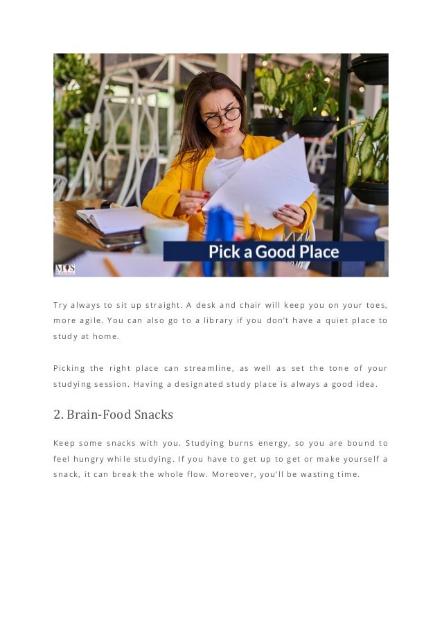 Try always to sit up straight. A desk and chair will keep you on your toes,
more agile. You can also go to a library if you don’t have a quiet place to
study at home.
Picking the right place can streamline, as well as set the tone of your
studying session. Having a designated study place is always a good idea.
2. Brain-Food Snacks
Keep some snacks with you. Studying burns energy, so you are bound to
feel hungry while studying. If you have to get up to get or make yourself a
snack, it can break the whole flow. Moreover, you’ll be wasting time.
 