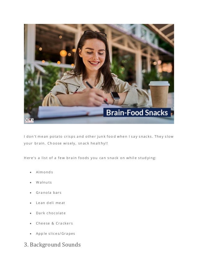I don’t mean potato crisps and other junk food when I say snacks. They slow
your brain. Choose wisely, snack healthy!!
Here’s a list of a few brain foods you can snack on while studying:
• Almonds
• Walnuts
• Granola bars
• Lean deli meat
• Dark chocolate
• Cheese & Crackers
• Apple slices/Grapes
3. Background Sounds
 