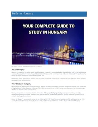 Study in Hungary
Immigration Experts>Blog>IELTS>Study In Hungary
DECEMBER 24, 2018BY IMMIGRATION EXPERTS( 2 ) COMMENT
About Hungary
Hungary is a country of 10 million people located in Central Europe. It is entirely landlocked, sharing borders with 7 of the neighbouring
countries. Hungary is known for the largest lake in Central Europe, and the natural grasslands in Europe. It has made it’s significance by
having the largest thermal cave system in the region as well.
Historically, history of Hungary is immense, and the country is culturally significant for Europe in the areas of the arts, music, literature,
sports and science and technology.
Why Study in Hungary
Despite being one of the smaller European countries, Hungary has many opportunities to offer to international students. The country has
a long tradition of higher education, with some of the oldest universities in the world. Over the years, the country has become a sought
after hub for students willing to study abroad.
Having a strong focus on internationalisation, Universities of Hungary offer high quality degree programmes. Hungarian higher
education has earned a well repute in science fields, such as medicine and dentistry. Degrees of bachelor, master or doctoral level are
available at a Hungarian institution.
One of the Hungary’s universities is among the top 500 in the 2019 QS World University Rankings top 500, and 6 are in the top 1000.
Among these is the University of Szeged, placed at 470th
, and University of Debrecen, which is placed in the 601-650th group.
 