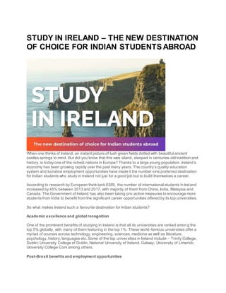 STUDY IN IRELAND – THE NEW DESTINATION
OF CHOICE FOR INDIAN STUDENTS ABROAD
When one thinks of Ireland, an instant picture of lush green fields dotted with beautiful ancient
castles springs to mind. But did you know that this wee island, steeped in centuries-old tradition and
history, is today one of the richest nations in Europe? Thanks to a large young population, Ireland’s
economy has been growing rapidly over the past many years. The country’s quality education
system and lucrative employment opportunities have made it the number-one preferred destination
for Indian students who study in Ireland not just for a good job but to build themselves a career.
According to research by European think tank ESRI, the number of international students in Ireland
increased by 45% between 2013 and 2017, with majority of them from China, India, Malaysia and
Canada. The Government of Ireland has also been taking pro-active measures to encourage more
students from India to benefit from the significant career opportunities offered by its top universities.
So what makes Ireland such a favourite destination for Indian students?
Academic excellence and global recognition
One of the prominent benefits of studying in Ireland is that all its universities are ranked among the
top 5% globally, with many of them featuring in the top 1%. These world-famous universities offer a
myriad of courses across technology, engineering, sciences, medicine as well as literature,
psychology, history, languages etc. Some of the top universities in Ireland include – Trinity College,
Dublin; University College of Dublin; National University of Ireland, Galway; University of Limerick;
University College Cork among others.
Post-Brexit benefits and employment opportunities
 