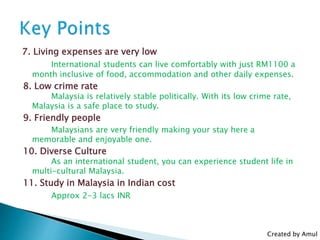 7. Living expenses are very low
International students can live comfortably with just RM1100 a
month inclusive of food, accommodation and other daily expenses.
8. Low crime rate
Malaysia is relatively stable politically. With its low crime rate,
Malaysia is a safe place to study.
9. Friendly people
Malaysians are very friendly making your stay here a
memorable and enjoyable one.
10. Diverse Culture
As an international student, you can experience student life in
multi-cultural Malaysia.
11. Study in Malaysia in Indian cost
Approx 2-3 lacs INR
Created by Amul
 