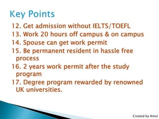 12. Get admission without IELTS/TOEFL
13. Work 20 hours off campus & on campus
14. Spouse can get work permit
15. Be permanent resident in hassle free
process
16. 2 years work permit after the study
program
17. Degree program rewarded by renowned
UK universities.
Created by Amul
 