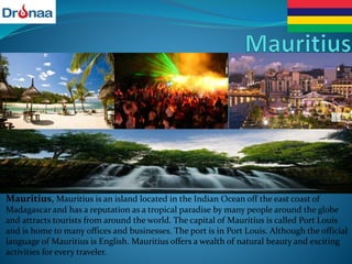 Mauritius, Mauritius is an island located in the Indian Ocean off the east coast of
Madagascar and has a reputation as a tropical paradise by many people around the globe
and attracts tourists from around the world. The capital of Mauritius is called Port Louis
and is home to many offices and businesses. The port is in Port Louis. Although the official
language of Mauritius is English. Mauritius offers a wealth of natural beauty and exciting
activities for every traveler.
 