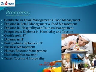  Certificate in Retail Management & Food Management
 Diploma in Retail Management & Food Management
 Diploma in Hospitality and Tourism Management
 Postgraduate Diploma in Hospitality and Tourism
 Certificate in IT
 Diploma in IT
 Post graduate diploma in IT
 Business Management
 Human Resource Management
 Marketing Management
 Travel, Tourism & Hospitality
 