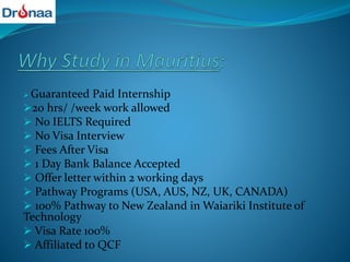  Guaranteed Paid Internship
20 hrs/ /week work allowed
 No IELTS Required
 No Visa Interview
 Fees After Visa
 1 Day Bank Balance Accepted
 Offer letter within 2 working days
 Pathway Programs (USA, AUS, NZ, UK, CANADA)
 100% Pathway to New Zealand in Waiariki Institute of
Technology
 Visa Rate 100%
 Affiliated to QCF
 