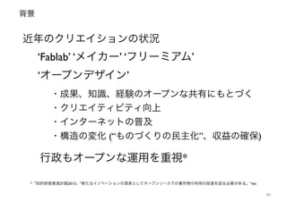 背景
10
近年のクリエイションの状況
‘Fablab’ ‘メイカー’ ‘フリーミアム’!
‘オープンデザイン’
・成果、知識、経験のオープンな共有にもとづく!
・クリエイティビティ向上!
・インターネットの普及!
・構造の変化 (“ものづくりの民主化”、収益の確保)
行政もオープンな運用を重視*
*「知的財産推進計画2013」”新たなイノベーションの源泉としてオープンソースでの著作物の利用の促進を図る必要がある。”etc
 