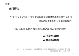 背景
11
先行研究
“インタラクションデザインにおける知的財産運用に関する研究 - 現行法制度を利用した事例の検討 坂井, 浜田
芸術科学会論文誌 12(1) 1-10 2013年3月 
“インタラクションデザインにおける知的財産運用に関する研究
- 現行法制度を利用した事例の検討  
・IxDにおける特許権などを用いた独占排他的運用
>> 有効性に疑問!
>> 問題点の指摘
 