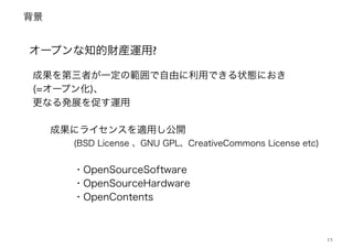 背景
13
オープンな知的財産運用?
成果を第三者が一定の範囲で自由に利用できる状態におき
(=オープン化)、 
更なる発展を促す運用 
 
成果にライセンスを適用し公開 
(BSD License 、GNU GPL、CreativeCommons License etc) 
・OpenSourceSoftware
・OpenSourceHardware
・OpenContents 
 