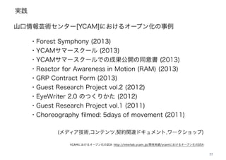 実践
22
山口情報芸術センター[YCAM]におけるオープン化の事例
・Forest Symphony (2013)
・YCAMサマースクール (2013)
・YCAMサマースクールでの成果公開の同意書 (2013)
・Reactor for Awareness in Motion (RAM) (2013)
・GRP Contract Form (2013)
・Guest Research Project vol.2 (2012)
・EyeWriter 2.0 のつくりかた (2012)
・Guest Research Project vol.1 (2011)
・Choreography filmed: 5days of movement (2011)
YCAMにおけるオープン化の試み http://interlab.ycam.jp/開発実績/ycamにおけるオープン化の試み
(メディア技術,コンテンツ,契約関連ドキュメント,ワークショップ)
 