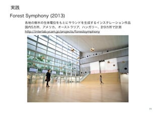 実践
23
Forest Symphony (2013)
各地の樹木の生体電位をもとにサウンドを生成するインスタレーション作品
国内5カ所、アメリカ、オーストラリア、ハンガリー、計9カ所で計測
http://interlab.ycam.jp/projects/forestsymphony
 