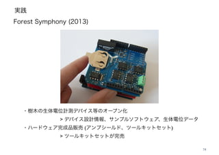 実践
24
Forest Symphony (2013)
・樹木の生体電位計測デバイス等のオープン化 !
! ! ! ! > デバイス設計情報、サンプルソフトウェア、生体電位データ 
・ハードウェア完成品販売 (アンプシールド、ツールキットセット)!
! ! ! ! > ツールキットセットが完売
 
