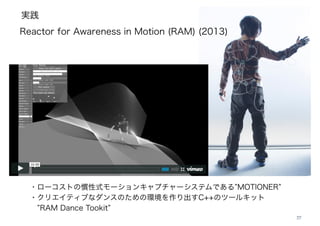 実践
27
Reactor for Awareness in Motion (RAM) (2013)
・ローコストの慣性式モーションキャプチャーシステムである MOTIONER
・クリエイティブなダンスのための環境を作り出すC++のツールキット
RAM Dance Tookit
 