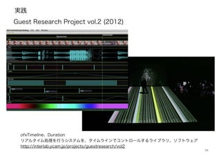 実践
29
ofxTimeline、Duration
リアルタイム処理を行うシステムを、タイムラインでコントロールするライブラリ、ソフトウェア
http://interlab.ycam.jp/projects/guestresearch/vol2
!
Guest Research Project vol.2 (2012)
 