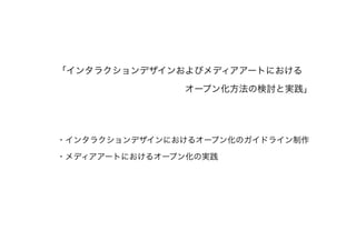 「インタラクションデザインおよびメディアアートにおける
オープン化方法の検討と実践」
!
!
・インタラクションデザインにおけるオープン化のガイドライン制作
・メディアアートにおけるオープン化の実践
!
 