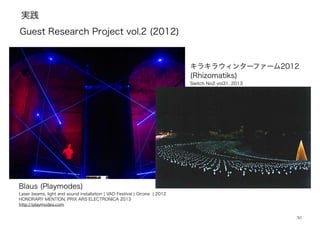 実践
30
Blaus (Playmodes)
Laser beams, light and sound installation ¦ VAD Festival ¦ Girona ¦ 2012
HONORARY MENTION, PRIX ARS ELECTRONICA 2013
http://playmodes.com
キラキラウィンターファーム2012
(Rhizomatiks)
Switch No2 vol31, 2013
!
Guest Research Project vol.2 (2012)
 