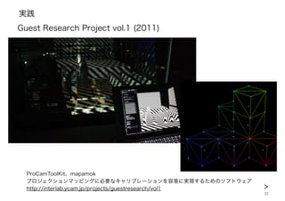 実践
32
ProCamToolKit、mapamok
プロジェクションマッピングに必要なキャリブレーションを容易に実現するためのソフトウェア
http://interlab.ycam.jp/projects/guestresearch/vol1
Guest Research Project vol.1 (2011)
>
 