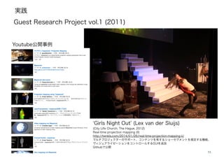 実践
33
Girls Night Out (Lex van der Sluijs)
(City Life Church, The Hague, 2012)
Real-time projection mapping (II)
http://twnkls.com/2014/01/26/real-time-projection-mapping-ii/
マルチプロジェクターのサポート、コンテンツを有するショーセグメントを規定する機能、
ヴィジュアライゼーションをコントロールするGUIを追加
Githubで公開
Guest Research Project vol.1 (2011)
Youtube公開事例
 