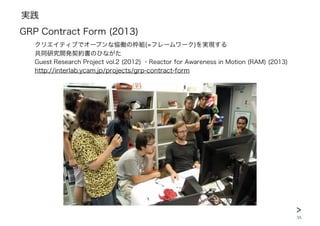 実践
35
GRP Contract Form (2013)
クリエイティブでオープンな恊働の枠組(=フレームワーク)を実現する
共同研究開発契約書のひながた
Guest Research Project vol.2 (2012) ・Reactor for Awareness in Motion (RAM) (2013)
http://interlab.ycam.jp/projects/grp-contract-form
>
 