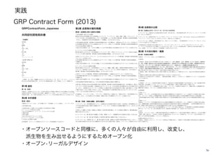 実践
GRP Contract Form (2013)
36
・オープンソースコードと同様に、多くの人々が自由に利用し、改変し、
派生物を生み出せるようにするためオープン化
・オープン•リーガルデザイン
 