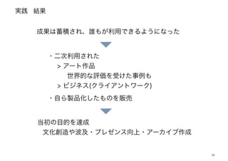 実践
38
・二次利用された
> アート作品
世界的な評価を受けた事例も
> ビジネス(クライアントワーク) 
・自ら製品化したものを販売
当初の目的を達成
文化創造や波及・プレゼンス向上・アーカイブ作成
成果は蓄積され、誰もが利用できるようになった
結果
 