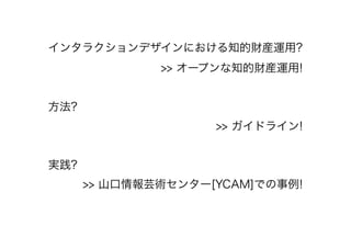 インタラクションデザインにおける知的財産運用?
>> オープンな知的財産運用!
!
方法?
>> ガイドライン!
!
実践?
>> 山口情報芸術センター[YCAM]での事例!
 