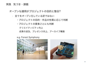 実践
41
オープンな運用がプロジェクトの目的と整合?
‣ 全てをオープン化している訳ではない 
・プロジェクトの目的・作品の性質に応じて判断 
・プロジェクトの要素ごとにも判断 
  クリエイティビティ向上 
  成果の波及、プレゼンス向上、アーカイブ構築
 e.g. Forest Symphony
気づき・課題
 