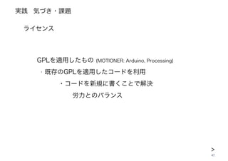 実践
42
‣
ライセンス
GPLを適用したもの (MOTIONER: Arduino, Processing)
‣ 既存のGPLを適用したコードを利用
 ・コードを新規に書くことで解決
  労力とのバランス
気づき・課題
>
 