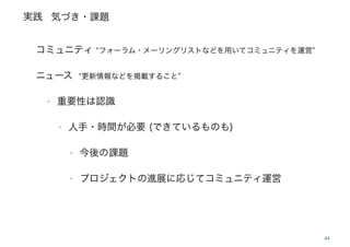 実践
44
‣
コミュニティ フォーラム・メーリングリストなどを用いてコミュニティを運営
ニュース 更新情報などを掲載すること
‣ 重要性は認識
‣ 人手・時間が必要 (できているものも)
‣ 今後の課題
‣ プロジェクトの進展に応じてコミュニティ運営
気づき・課題
 