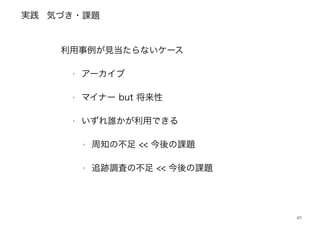 実践
45
‣
利用事例が見当たらないケース
‣ アーカイブ
‣ マイナー but 将来性
‣ いずれ誰かが利用できる
‣ 周知の不足 << 今後の課題
‣ 追跡調査の不足 << 今後の課題
気づき・課題
 